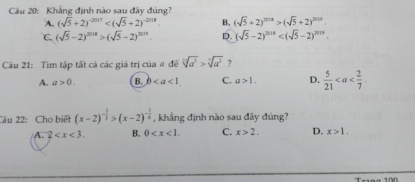 Khẳng định nào sau đây đúng?
A. (sqrt(5)+2)^-2017 . B. (sqrt(5)+2)^2018>(sqrt(5)+2)^2019.
C. (sqrt(5)-2)^2018>(sqrt(5)-2)^2019. D. (sqrt(5)-2)^2018 . 
Cầu 21: Tìm tập tất cả các giá trị của a đề sqrt[21](a^5)>sqrt[7](a^2) ?
A. a>0. B. 0. C. a>1. D.  5/21 . 
Câu 22: Cho biết (x-2)^- 1/3 >(x-2)^- 1/6  , khẳng định nào sau đây đúng?
A. 2 . B. 0 . C. x>2. D. x>1. 
Trang 10