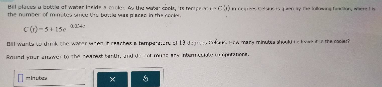 Bill places a bottle of water inside a cooler. As the water cools, its temperature C(t) in degrees Celsius is given by the following function, wheret is 
the number of minutes since the bottle was placed in the cooler.
C(t)=5+15e^(-0.034t)
Bill wants to drink the water when it reaches a temperature of 13 degrees Celsius. How many minutes should he leave it in the cooler? 
Round your answer to the nearest tenth, and do not round any intermediate computations.
minutes
×