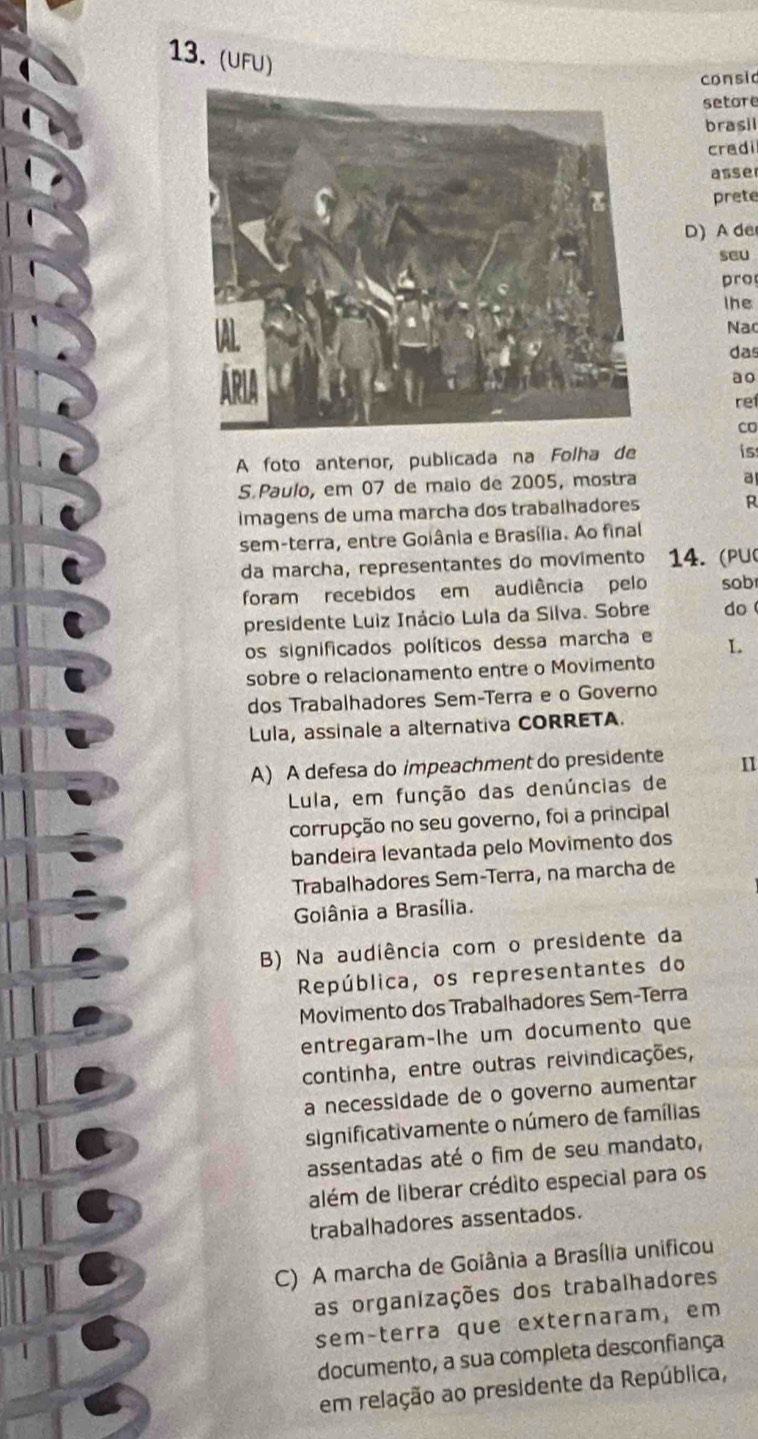 (UFU)
consic
setore
brasil
cradi
asse
prete
D) A de
seu
pro
lhe
Na
das
ao
ref
co
A foto anteror, publicada na Folha de is
S Paulo, em 07 de maio de 2005, mostra
a
imagens de uma marcha dos trabalhadores R
sem-terra, entre Goiânia e Brasília. Ao final
da marcha, representantes do movimento 14. (PU(
foram recebidos em audiência pelo sob
presidente Luiz Inácio Lula da Silva. Sobre do
os significados políticos dessa marcha e L
sobre o relacionamento entre o Movimento
dos Trabalhadores Sem-Terra e o Governo
Lula, assinale a alternativa CORRETA.
A) A defesa do impeachment do presidente 11
Lula, em função das denúncias de
corrupção no seu governo, foi a principal
bandeira levantada pelo Movimento dos
Trabalhadores Sem-Terra, na marcha de
Goiânia a Brasília.
B) Na audiência com o presidente da
República, os representantes do
Movimento dos Trabalhadores Sem-Terra
entregaram-lhe um documento que
continha, entre outras reivindicações,
a necessidade de o governo aumentar
significativamente o número de famílias
assentadas até o fim de seu mandato,
além de liberar crédito especial para os
trabalhadores assentados.
C) A marcha de Goiânia a Brasília unificou
as organizações dos trabalhadores
sem-terra que externaram, em
documento, a sua completa desconfiança
em relação ao presidente da República,