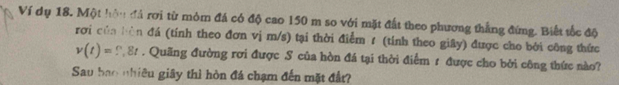 Ví dụ 18. Một hôu đá rơi từ mỏm đá có độ cao 150 m so với mặt đất theo phương thắng đứng. Biết tốc độ 
rơi của bàn đá (tính theo đơn vị m/s) tại thời điểm 1 (tính theo giây) được cho bởi công thức
v(t)=?,8t. Quãng đường rơi được S của hòn đá tại thời điểm 1 được cho bởi công thức nào? 
Sau bao nhiêu giây thì hòn đá chạm đến mặt đất?