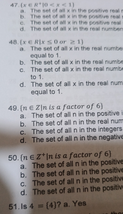  x∈ R^+|0
a. The set of all x in the positive real r
b. The set of all x in the positive real
c. The set of all x in the positive real
d. The set of all x in the real number
48.  x∈ R|x≤ 0 or ≥ 1
a. The set of all x in the real numbe
equal to 1.
b. The set of all x in the real numbe
c. The set of all x in the real numb
to 1.
d. The set of all x in the real num
equal to 1.
49.  n∈ Z|n is a factor of 6 
a. The set of all n in the positive i
b. The set of all n in the real num
c. The set of all n in the integers
d. The set of all n in the negative
50.  n∈ Z^+|n is a factor of 6 
a. The set of all n in the positive
b. The set of all n in the positive
c. The set of all n in the positive
d. The set of all n in the positiv
51.Is 4= 4 ? a. Yes