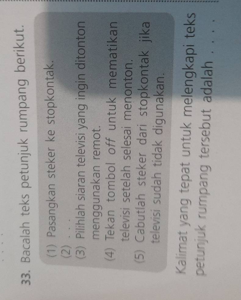 Bacalah teks petunjuk rumpang berikut. 
(1) Pasangkan steker ke stopkontak. 
(2) . . . 
(3) Pilihlah siaran televisi yang ingin ditonton 
menggunakan remot. 
(4) Tekan tombol off untuk mematikan 
televisi setelah selesai menonton. 
(5) Cabutlah steker dari stopkontak jika 
televisi sudah tidak digunakan. 
Kalimat yang tepat untuk melengkapi teks 
petunjuk rumpang tersebut adalah .