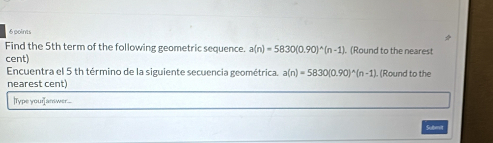 Find the 5th term of the following geometric sequence. a(n)=5830(0.90)^wedge (n-1). (Round to the nearest 
cent) 
Encuentra el 5 th término de la siguiente secuencia geométrica. a(n)=5830(0.90)^wedge (n-1). (Round to the 
nearest cent) 
|Type yourIanswer... 
Submit