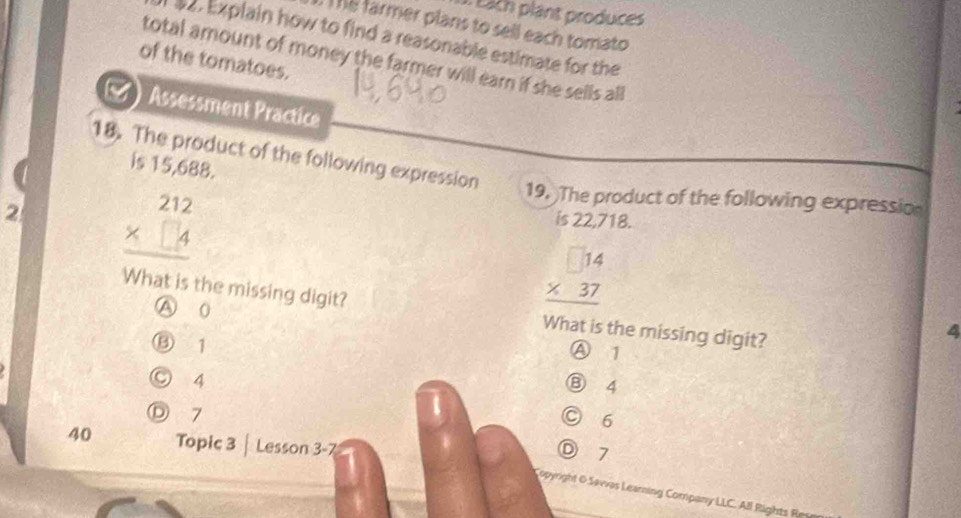 Each plant produces
Thể farmer plans to sell each tomato
9. Explain how to find a reasonable estimate for the
total amount of money the farmer will earn if she sells all
of the tomatoes.
Assessment Practice
18. The product of the following expression
is 15,688.
2 beginarrayr 212 * □ 4 hline endarray
19. The product of the following expressio
is 22,718.
What is the missing digit?
A 0
beginarrayr 14 * 37 hline endarray
What is the missing digit?
4
⑬ 1
Ⓐ 1
○ 4
⑧ 4
Ⓓ 7
○ 6
40 Topic 3 | Lesson 3-7
D 7
Copyright O Savvas Learning Company LLC. All Rights Rm