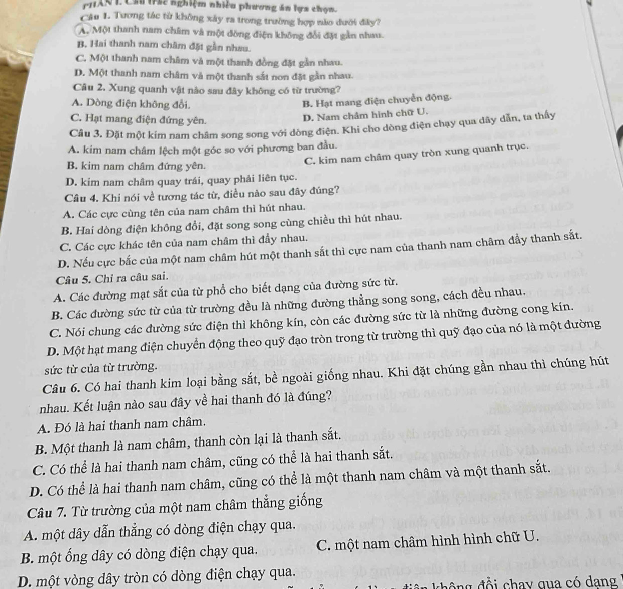 PHAN L Cầ tic nghiệm nhiêu phương ăn lựa chọn.
Câu 1. Tương tác từ không xây ra trong trường hợp não dưới đây?
A. Một thanh nam châm và một dồng điện không đổi đặt gản nhau.
B. Hai thanh nam châm đặt gần nhau.
C. Một thanh nam châm và một thanh đồng đặt gần nhau.
D. Một thanh nam châm và một thanh sắt nơn đặt gần nhau.
Câu 2. Xung quanh vật nào sau đây không có từ trường?
A. Dòng điện không đổi.
B. Hạt mang điện chuyển động.
C. Hạt mang điện đứng yên.
D. Nam châm hình chữ U.
Câu 3. Đặt một kim nam châm song song với dòng điện. Khi cho dòng điện chạy qua dây dẫn, ta thấy
A. kim nam châm lệch một góc so với phương ban đầu.
B. kim nam châm đứng yên.
C. kim nam châm quay tròn xung quanh trục.
D. kim nam châm quay trái, quay phải liên tục.
Câu 4. Khi nói về tương tác từ, điều nào sau đây đúng?
A. Các cực cùng tên của nam châm thì hút nhau.
B. Hai dòng điện không đổi, đặt song song cùng chiều thì hút nhau.
C. Các cực khác tên của nam châm thì đầy nhau.
D. Nếu cực bắc của một nam châm hút một thanh sắt thì cực nam của thanh nam châm đầy thanh sắt.
Câu 5. Chỉ ra câu sai.
A. Các đường mạt sắt của từ phổ cho biết dạng của đường sức từ.
B. Các đường sức từ của từ trường đều là những đường thẳng song song, cách đều nhau.
C. Nói chung các đường sức điện thì không kín, còn các đường sức từ là những đường cong kín.
D. Một hạt mang điện chuyển động theo quỹ đạo tròn trong từ trường thì quỹ đạo của nó là một đường
sức từ của từ trường.
Câu 6. Có hai thanh kim loại bằng sắt, bề ngoài giống nhau. Khi đặt chúng gần nhau thì chúng hút
nhau. Kết luận nào sau đây về hai thanh đó là đúng?
A. Đó là hai thanh nam châm.
B. Một thanh là nam châm, thanh còn lại là thanh sắt.
C. Có thể là hai thanh nam châm, cũng có thể là hai thanh sắt.
D. Có thể là hai thanh nam châm, cũng có thể là một thanh nam châm và một thanh sắt.
Câu 7. Từ trường của một nam châm thẳng giống
A. một dây dẫn thẳng có dòng điện chạy qua.
B. một ống dây có dòng điện chạy qua. C. một nam châm hình hình chữ U.
D. một vòng dây tròn có dòng điện chạy qua.
g  đ ổ i chay qua có dang