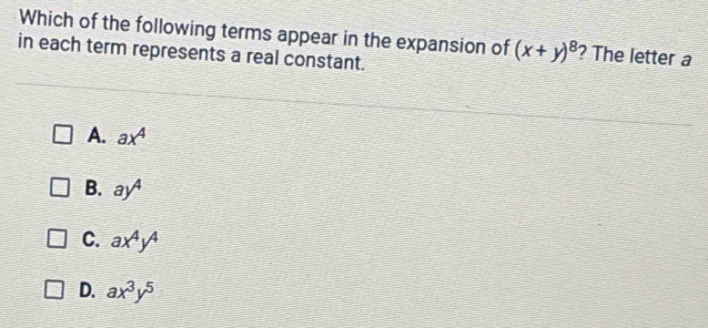 Which of the following terms appear in the expansion of (x+y)^8 ? The letter a
in each term represents a real constant.
A. ax^4
B. ay^4
C. ax^4y^4
D. ax^3y^5