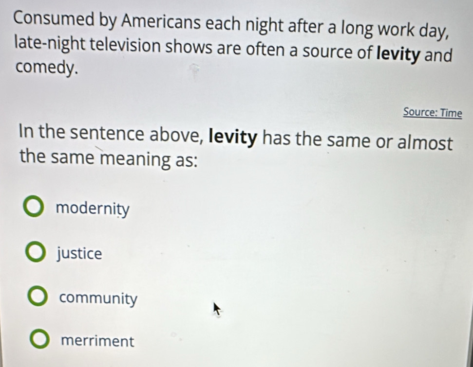 Consumed by Americans each night after a long work day,
late-night television shows are often a source of levity and
comedy.
Source: Time
In the sentence above, levity has the same or almost
the same meaning as:
modernity
justice
community
merriment