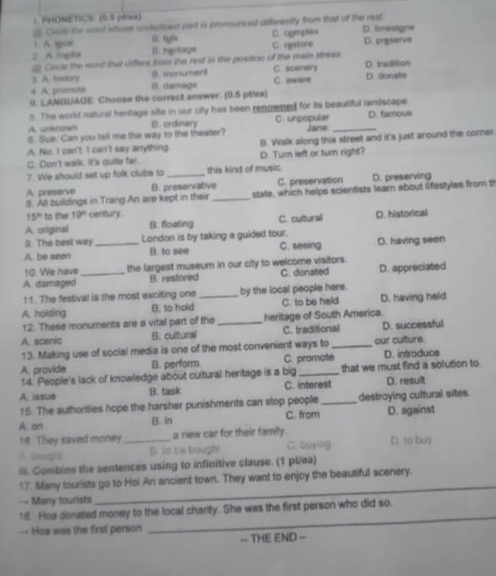 ： PHONETICS: (0.5 piwa)
2 Crole the word whose undertined part is pronounced differently from that of the rest
1. A tgoal B. fyl C. comples D. limestone
2. A mgla D. hgntage C restore D. preserve
d Cacle the word that differs from the rest in the position of the main streas.
C. scenery D. tradition
3. A. hastiory B. monument
4. A. promote B. damage C. aware
D. donate
!I. LANGUAGE: Choose the correct answer. (0.5 pt/ea)
5. The world natural heritage site in our city has been rengwned for its beautiful landscape
A. unknown B. ordinary C. unpopular D. famous
6. Sue: Can you tell me the way to the theater? Jane:_
A. No. I can't. I can't say anything. B. Walk along this street and it's just around the comer
C. Don't walk. It's quite far. D. Turn left or turn right?
? We should set up folk clubs to _this kind of music.
A. preserve B. preservative C. preservation D. preserving
8. All buildings in Trang An are kept in their _state, which helps scientists learn about lifestyles from th
15^(th) to the 19° century.
A. original B. floating C. cultural D. historical
9. The best way London is by taking a guided tour.
A. be seen _B. to see C. seeing D. having seen
10. We have the largest museum in our city to welcome visitors.
A. damaged _B. restored C. donated D. appreciated
11. The festival is the most exciting one by the local people here.
A. holding B. to hold _C. to be held D. having held
12. These monuments are a vital part of the heritage of South America.
A. scenic B. cultural _C. traditional D. successful
13. Making use of social media is one of the most convenient ways to our culture.
A. provide B. perform C. promote D. introduce
14. People's lack of knowledge about cultural heritage is a big that we must find a solution to
A. issue B. task C. interest D. result
15. The authorities hope the harsher punishments can stop people_ destroying cultural sites.
A. on C. from D. against
B. in
18 They saved money_ a new car for their family.
C. buying D. to buy
A boughs B to be bought
III. Combine the sentences using to infinitive clause. (1 pt/ea)
17 Many tourists go to Hoi An ancient town. They want to enjoy the beautiful scenery.
== Many tourists
_
18. Hoa donated money to the local charity. She was the first person who did so.
—- Hoa was the first person
_
-- THE END =
