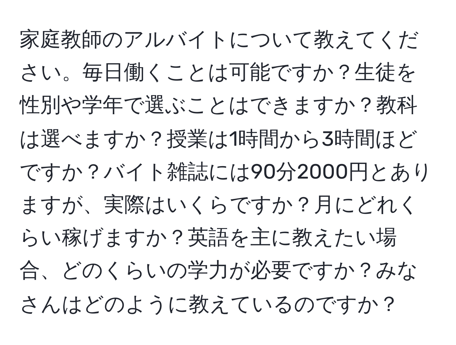 家庭教師のアルバイトについて教えてください。毎日働くことは可能ですか？生徒を性別や学年で選ぶことはできますか？教科は選べますか？授業は1時間から3時間ほどですか？バイト雑誌には90分2000円とありますが、実際はいくらですか？月にどれくらい稼げますか？英語を主に教えたい場合、どのくらいの学力が必要ですか？みなさんはどのように教えているのですか？