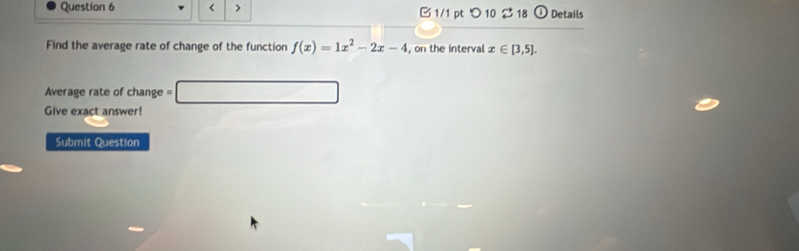 < > 1/1 pt つ 10 $ 18 ⓘ Details 
Find the average rate of change of the function f(x)=1x^2-2x-4 , on the interval x∈ [3,5]. 
Average rate of change = □ 
Give exact answer! 
Submit Question