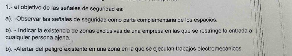 1.- el objetivo de las señales de seguridad es:
a). -Observar las señales de seguridad como parte complementaria de los espacios.
b). - Indicar la existencia de zonas exclusivas de una empresa en las que se restringe la entrada a
cualquier persona ajena.
b). -Alertar del peligro existente en una zona en la que se ejecutan trabajos electromecánicos.