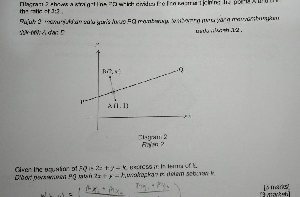 Diagram 2 shows a straight line PQ which divides the line segment joining the points A and D in
the ratio of 3:2.
Rajah 2 menunjukkan satu garis lurus PQ membahagi tembereng garis yang menyambungkan
pada nisbah
titik-titik A dan B 3:2.
Rajah 2
Given the equation of PQ is 2x+y=k , express m in terms of k.
Diberi persamaan PQ ialah 2x+y=k ,ungkapkan m dalam sebutan k.
[3 marks]
[3 markah]