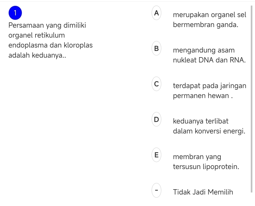 1
A merupakan organel sel
Persamaan yang dimiliki bermembran ganda.
organel retikulum
endoplasma dan kloroplas
B mengandung asam
adalah keduanya..
nukleat DNA dan RNA.
C terdapat pada jaringan
permanen hewan .
D keduanya terlibat
dalam konversi energi.
E membran yang
tersusun lipoprotein.
Tidak Jadi Memilih