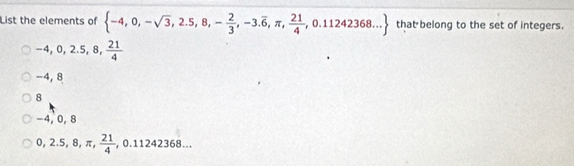 List the elements of  -4,0,-sqrt(3),2.5,8,- 2/3 ,-3.overline 6,π , 21/4 ,0.11242368... that belong to the set of integers.
-4, 0, 2.5, 8,  21/4 
-4, 8
8
−4, 0, 8
0,2.5,8,π , 21/4 , 0.11242368...