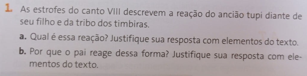 As estrofes do canto VIII descrevem a reação do ancião tupi diante de 
seu filho e da tribo dos timbiras. 
a. Qual é essa reação? Justifique sua resposta com elementos do texto. 
b. Por que o pai reage dessa forma? Justifique sua resposta com ele- 
mentos do texto.