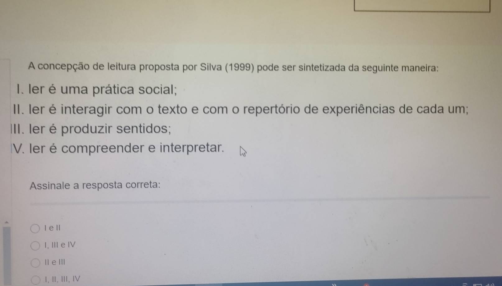 A concepção de leitura proposta por Silva (1999) pode ser sintetizada da seguinte maneira:
I. Ier é uma prática social;
II. Ier é interagir com o texto e com o repertório de experiências de cada um;
III. Ier é produzir sentidos;
V. Ier é compreender e interpretar.
Assinale a resposta correta:
Iell
I, Ⅲe Ⅳ
Il e ⅢI
Ⅰ,Ⅱ,Ⅲ,Ⅳ