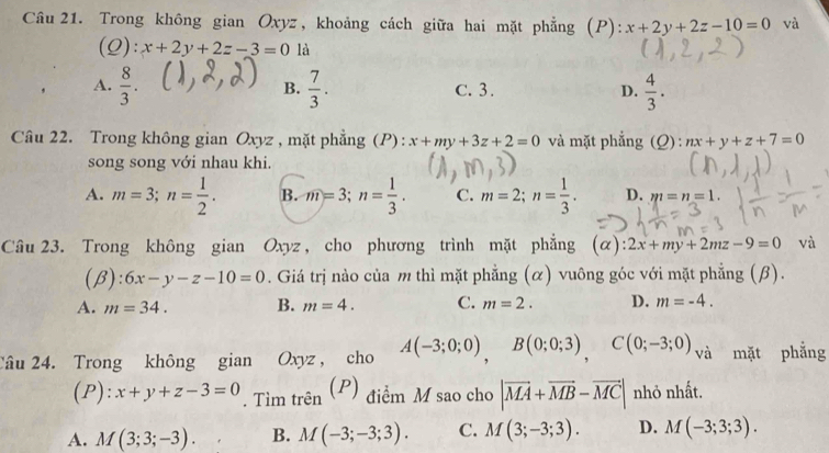 Trong không gian Oxyz, khoảng cách giữa hai mặt phẳng (P): x+2y+2z-10=0 và
(Q): x+2y+2z-3=0 là
A.  8/3 .  7/3 . C. 3. D.  4/3 . 
B.
Câu 22. Trong không gian Oxyz , mặt phẳng (P): x+my+3z+2=0 và mặt phẳng (Q) : nx+y+z+7=0
song song với nhau khi.
A. m=3; n= 1/2 . B. m=3; n= 1/3 . C. m=2; n= 1/3 . D. m=n=1. 
Câu 23. Trong không gian Oxyz , cho phương trình mặt phẳng (a): 2x+my+2mz-9=0 và
(β) :: 6x-y-z-10=0. Giá trị nào của m thì mặt phẳng (α) vuông góc với mặt phẳng (β).
A. m=34. B. m=4. C. m=2. D. m=-4. 
Câu 24. Trong không gian Oxyz, cho A(-3;0;0), B(0;0;3), C(0;-3;0) và mặt phẳng
(P): x+y+z-3=0. Tìm trên (P) điểm M sao cho |vector MA+vector MB-vector MC| nhỏ nhất.
A. M(3;3;-3). B. M(-3;-3;3). C. M(3;-3;3). D. M(-3;3;3).