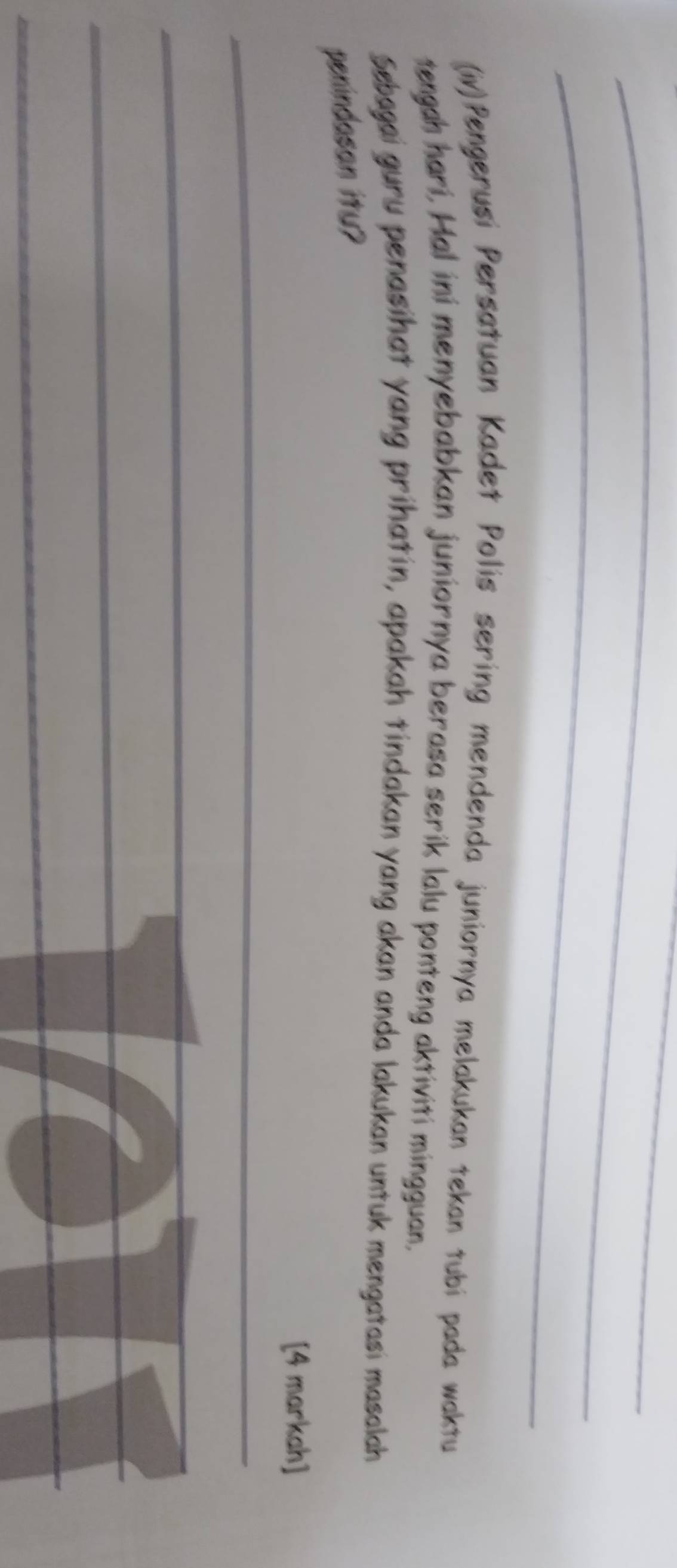 (iv)Pengerusi Persatuan Kadet Polis sering mendenda juniornya melakukan tekan tubi pada waktu 
tengah hari, Hal ini menyebabkan juniornya berasa serik lalu ponteng aktiviti mingguan. 
Sebagai guru penasihat yang prihatin, apakah tindakan yang akan anda lakukan untuk mengatasi masalah 
penindasan ity? 
[4 markah] 
_ 
_ 
_ 
_