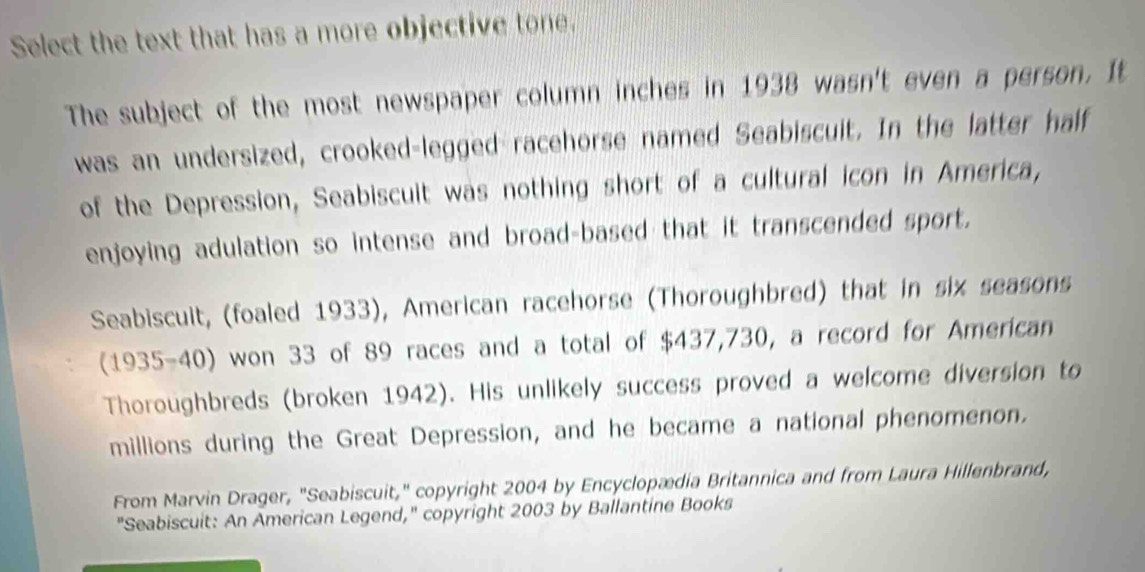 Select the text that has a more objective tone. 
The subject of the most newspaper column inches in 1938 wasn't even a person. It 
was an undersized, crooked-legged racehorse named Seabiscuit. In the latter half 
of the Depression, Seabiscuit was nothing short of a cultural icon in America, 
enjoying adulation so intense and broad-based that it transcended sport. 
Seabiscuit, (foaled 1933), American racehorse (Thoroughbred) that in six seasons 
(1935-40) won 33 of 89 races and a total of $437,730, a record for American 
Thoroughbreds (broken 1942). His unlikely success proved a welcome diversion to 
millions during the Great Depression, and he became a national phenomenon. 
From Marvin Drager, "Seabiscuit," copyright 2004 by Encyclopædia Britannica and from Laura Hillenbrand, 
"Seabiscuit: An American Legend," copyright 2003 by Ballantine Books