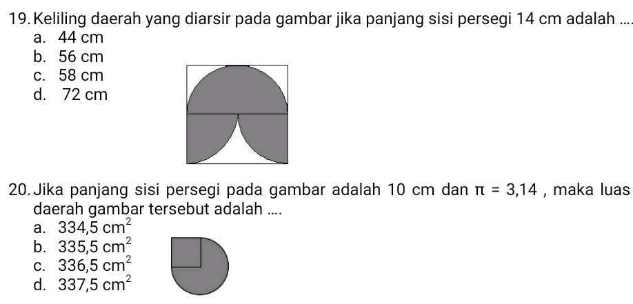 Keliling daerah yang diarsir pada gambar jika panjang sisi persegi 14 cm adalah ...
a. 44 cm
b. 56 cm
c. 58 cm
d. 72 cm
20.Jika panjang sisi persegi pada gambar adalah 10 cm dan π =3,14 , maka luas
daerah gambar tersebut adalah ....
a. 334,5cm^2
b. 335,5cm^2
C. 336,5cm^2
d. 337,5cm^2