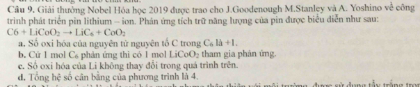 Giải thưởng Nobel Hóa học 2019 được trao cho J.Goodenough M.Stanley và A. Yoshino voverline overline overline 1 công
trình phát triển pin lithium - ion. Phản ứng tích trữ năng lượng của pin được biểu diễn như sau:
C6+LiCoO_2to LiC_6+CoO_2
a. Số oxi hóa của nguyên tử nguyên tổ C trong C_6la+1.
b. Cứ 1 mol C₆ phản ứng thì có 1 mol LiCoO_2 tham gia phản ứng.
c. Số oxi hóa của Li không thay đồi trong quá trình trên.
d. Tổng hệ số cân bằng của phương trình là 4.
được sử dụng tây trăng tron