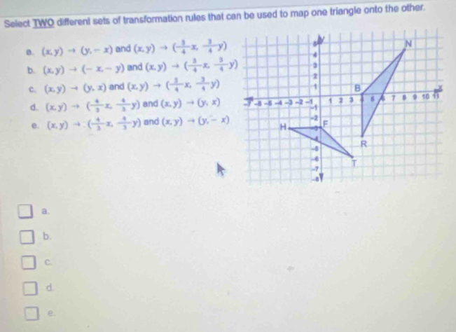 Select TWO different sets of transformation rules that can be used to map one triangle onto the other.
a. (x,y)to (y,-x) and (x,y)to ( 3/4 x, 3/4 y)
b. (x,y)to (-x,-y) and (x,y)to ( 3/4 x,- 3/4 y)
C. (x,y)to (y,x) and (x,y)to ( 3/4 x, 3/4 y)
d. (x,y)to ( 4/3 x, 4/3 y) and (x,y)to (y,x)
e. (x,y)to ( 4/3 x, 4/3 y) and (x,y)to (y,-x)
a.
b.
C.
d.
e.