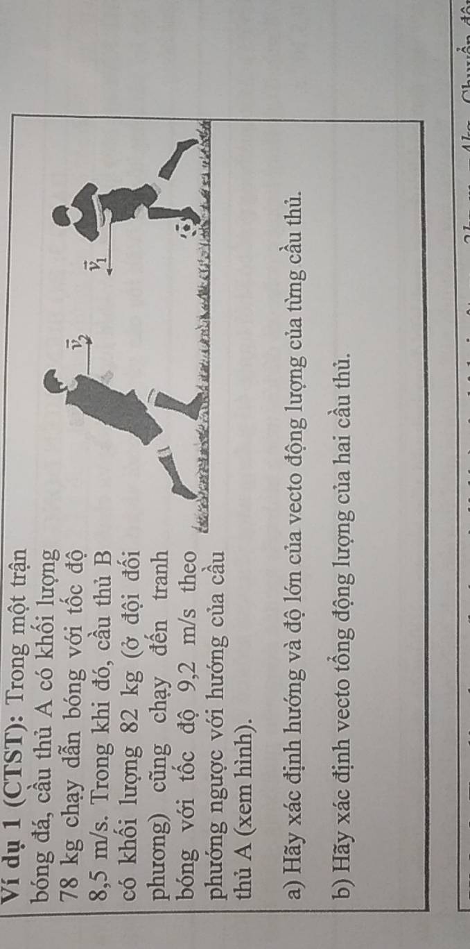 Ví dụ 1 (CTST): Trong một trận
bóng đá, cầu thủ A có khối lượn
78 kg chạy dẫn bóng với tốc đ
8,5 m/s. Trong khi đó, cầu thủ 
có khối lượng 82 kg (ở đội đố
phương) cũng chạy đến tran
bóng với tốc độ 9,2 m/s the
phướng ngược với hướng của cầ
thủ A (xem hình).
a) Hãy xác định hướng và độ lớn của vecto động lượng của từng cầu thủ.
b) Hãy xác định vecto tổng động lượng của hai cầu thủ.