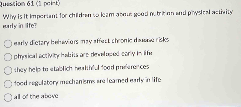 Why is it important for children to learn about good nutrition and physical activity
early in life?
early dietary behaviors may affect chronic disease risks
physical activity habits are developed early in life
they help to etablich healthful food preferences
food regulatory mechanisms are learned early in life
all of the above