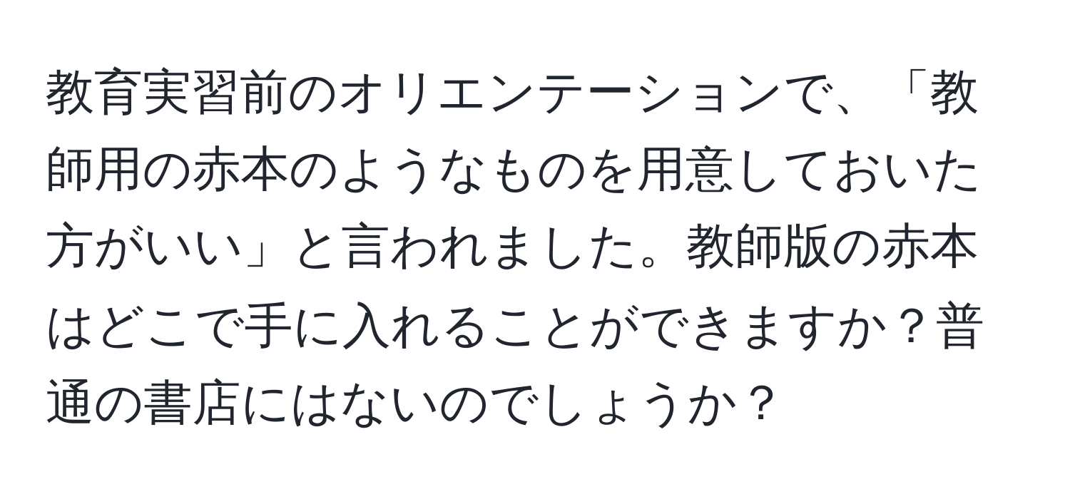 教育実習前のオリエンテーションで、「教師用の赤本のようなものを用意しておいた方がいい」と言われました。教師版の赤本はどこで手に入れることができますか？普通の書店にはないのでしょうか？