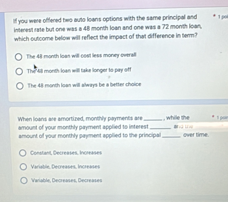 If you were offered two auto loans options with the same principal and 1 poi
interest rate but one was a 48 month loan and one was a 72 month loan,
which outcome below will reflect the impact of that difference in term?
The 48 month loan will cost less money overall
The 48 month loan will take longer to pay off
The 48 month loan will always be a better choice
When loans are amortized, monthly payments are _, while the 1 poin
amount of your monthly payment applied to interest_ and the
amount of your monthly payment applied to the principal _over time.
Constant, Decreases, Increases
Variable, Decreases, Increases
Variable, Decreases, Decreases