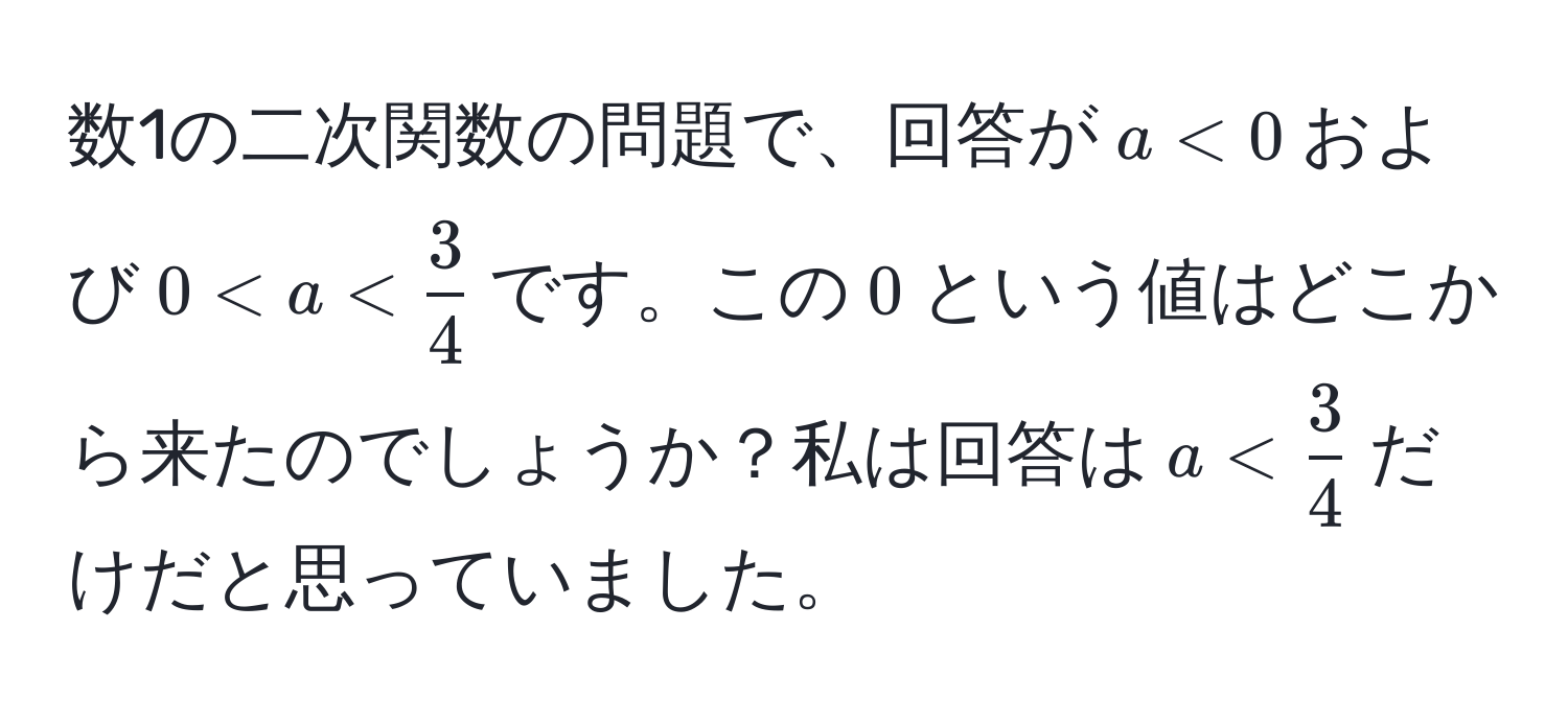 数1の二次関数の問題で、回答が$a < 0$および$0 < a <  3/4 $です。この$0$という値はどこから来たのでしょうか？私は回答は$a <  3/4 $だけだと思っていました。