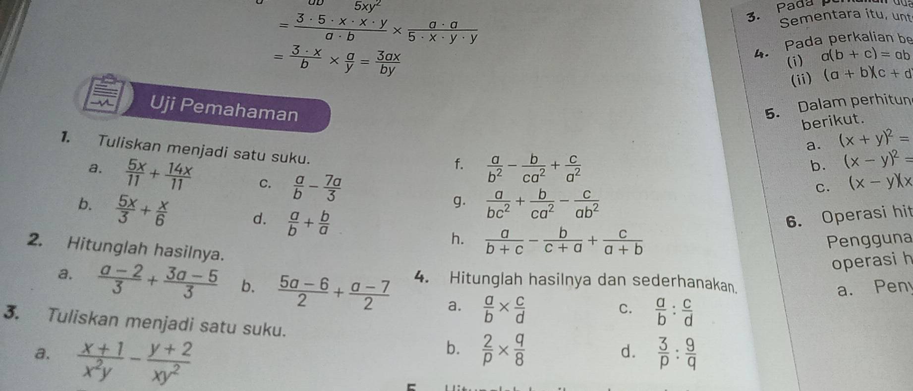 ab5xy^2
= 3· 5· x· x· y/a· b *  a· a/5· x· y· y 
3. Pada pc
Sementara itu, unt
= 3· x/b *  a/y = 3ax/by 
4. Pada perkalian be
(i) a(b+c)=ab
(ii) (a+b)(c+d
Uji Pemahaman
5. Dalam perhitun
berikut.
a. (x+y)^2=
1. Tuliskan menjadi satu suku.
f.
a.  5x/11 + 14x/11   a/b^2 - b/ca^2 + c/a^2 
b. (x-y)^2=
C.  a/b - 7a/3 
C. (x-y)(x
b.  5x/3 + x/6   a/bc^2 + b/ca^2 - c/ab^2 
g.
6. Operasi hit
d.  a/b + b/a  h.  a/b+c - b/c+a + c/a+b 
Pengguna
2. Hitunglah hasilnya.
operasi h
a.  (a-2)/3 + (3a-5)/3  b.  (5a-6)/2 + (a-7)/2  4. Hitunglah hasilnya dan sederhanakan.
a. Pen
a.  a/b *  c/d   a/b : c/d 
C.
3. Tuliskan menjadi satu suku.
a.  (x+1)/x^2y - (y+2)/xy^2 
b.  2/p *  q/8 
d.  3/p : 9/q 