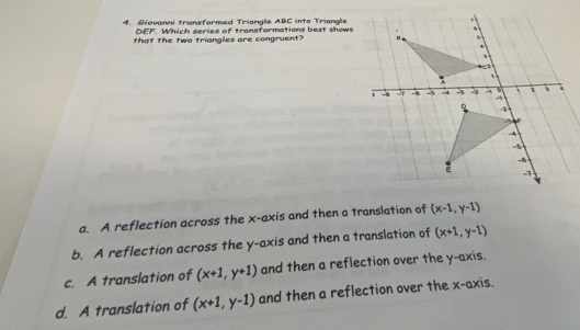 Giaval transformed Trianale ABC into Triangle
DEF. Which series of transformations best shows
that the two triangles are congruent?
a. A reflection across the x-axis and then a translation of (x-1,y-1)
b. A reflection across the y-axis and then a translation of (x+1,y-1)
c. A translation of (x+1,y+1) and then a reflection over the y-axis.
d. A translation of (x+1,y-1) and then a reflection over the x-axis.