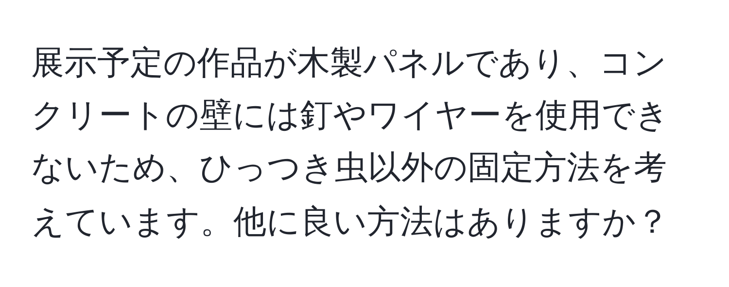 展示予定の作品が木製パネルであり、コンクリートの壁には釘やワイヤーを使用できないため、ひっつき虫以外の固定方法を考えています。他に良い方法はありますか？