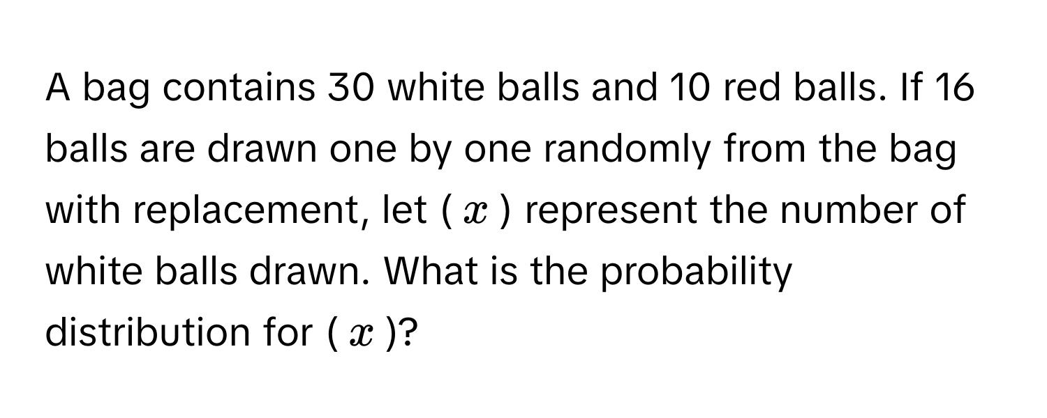 A bag contains 30 white balls and 10 red balls. If 16 balls are drawn one by one randomly from the bag with replacement, let ($x$) represent the number of white balls drawn. What is the probability distribution for ($x$)?