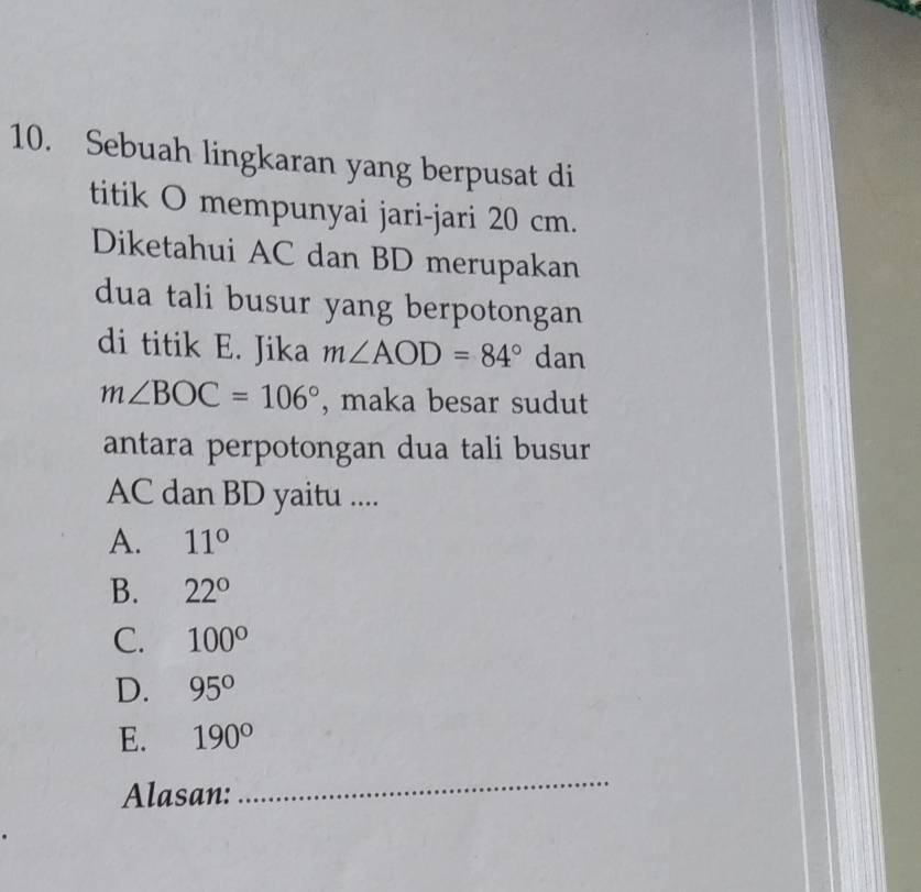 Sebuah lingkaran yang berpusat di
titik O mempunyai jari-jari 20 cm.
Diketahui AC dan BD merupakan
dua tali busur yang berpotongan
di titik E. Jika m∠ AOD=84° dan
m∠ BOC=106° , maka besar sudut
antara perpotongan dua tali busur
AC dan BD yaitu ....
A. 11°
B. 22°
C. 100°
D. 95°
E. 190°
Alasan:
_