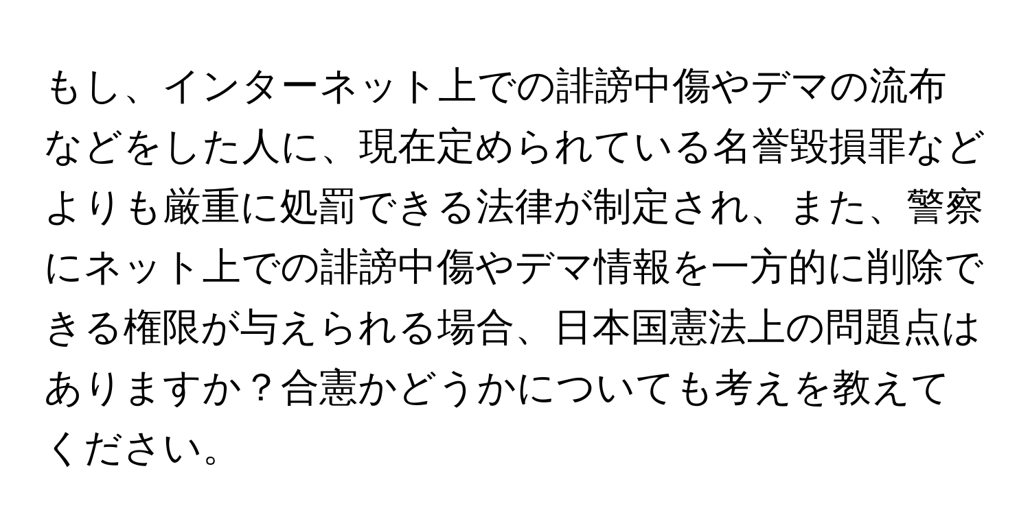 もし、インターネット上での誹謗中傷やデマの流布などをした人に、現在定められている名誉毀損罪などよりも厳重に処罰できる法律が制定され、また、警察にネット上での誹謗中傷やデマ情報を一方的に削除できる権限が与えられる場合、日本国憲法上の問題点はありますか？合憲かどうかについても考えを教えてください。