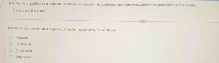 Describe the proposition as a negation, disjunction, conjunction, or conditional, and determine whether the proposition is true or false.
6 is odd and 6 is prime.
Describe the proposition as a negation, disjunction, conjunction, or conditional.
Negation
Conditional
Conjunction
Disjunction