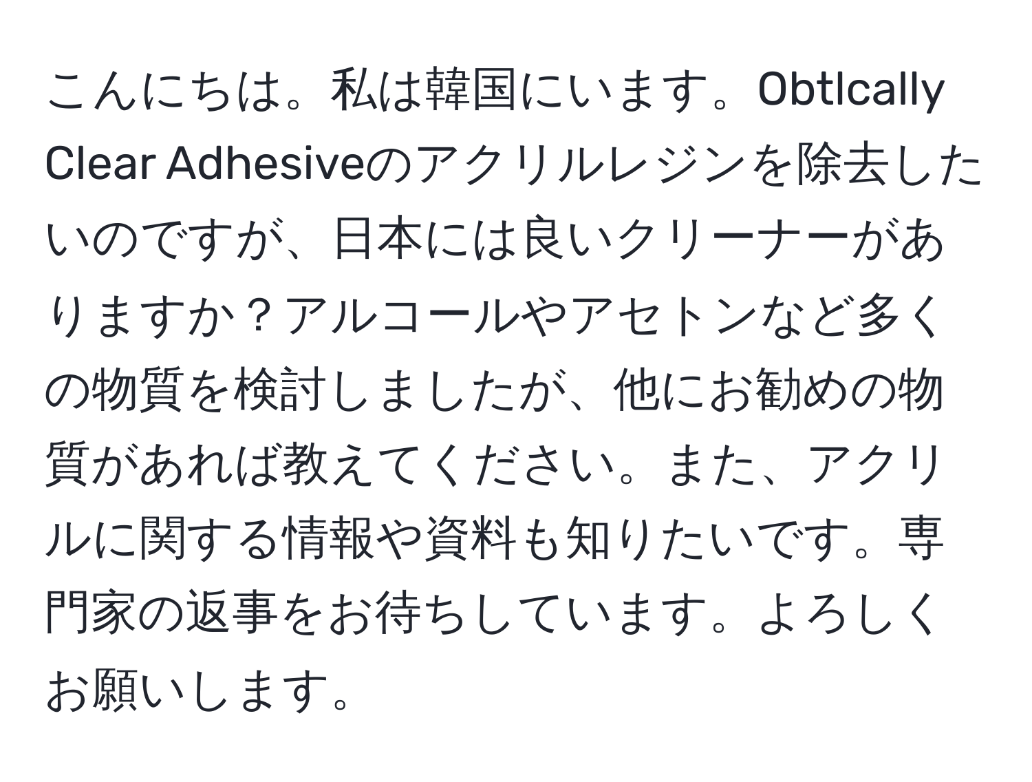 こんにちは。私は韓国にいます。Obtlcally Clear Adhesiveのアクリルレジンを除去したいのですが、日本には良いクリーナーがありますか？アルコールやアセトンなど多くの物質を検討しましたが、他にお勧めの物質があれば教えてください。また、アクリルに関する情報や資料も知りたいです。専門家の返事をお待ちしています。よろしくお願いします。