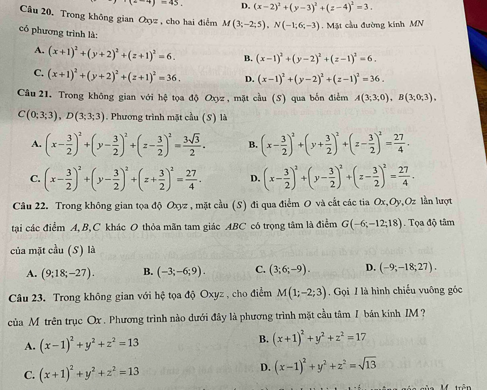 (2-4)=45.
D. (x-2)^2+(y-3)^2+(z-4)^2=3.
Câu 20. Trong không gian Oxyz , cho hai điểm M(3;-2;5),N(-1;6;-3). Mặt cầu đường kính MN
có phương trình là:
A. (x+1)^2+(y+2)^2+(z+1)^2=6.
B. (x-1)^2+(y-2)^2+(z-1)^2=6.
C. (x+1)^2+(y+2)^2+(z+1)^2=36.
D. (x-1)^2+(y-2)^2+(z-1)^2=36.
Câu 21. Trong không gian với hệ tọa độ Oxyz , mặt cầu (S) qua bốn điểm A(3;3;0),B(3;0;3),
C(0;3;3),D(3;3;3). Phương trình mặt cầu (S) là
A. (x- 3/2 )^2+(y- 3/2 )^2+(z- 3/2 )^2= 3sqrt(3)/2 . B. (x- 3/2 )^2+(y+ 3/2 )^2+(z- 3/2 )^2= 27/4 .
C. (x- 3/2 )^2+(y- 3/2 )^2+(z+ 3/2 )^2= 27/4 . D. (x- 3/2 )^2+(y- 3/2 )^2+(z- 3/2 )^2= 27/4 .
Câu 22. Trong không gian tọa độ Oxyz , mặt cầu (S) đi qua điểm O và cắt các tia Ox,Oy,Oz lần lượt
tại các điểm A, B,C khác O thỏa mãn tam giác ABC có trọng tâm là điểm G(-6;-12;18). Tọa độ tâm
của mặt cầu (S) là
A. (9;18;-27). B. (-3;-6;9). C. (3;6;-9). D. (-9;-18;27).
Câu 23. Trong không gian với hệ tọa độ Oxyz , cho điểm M(1;-2;3) Gọi I là hình chiếu vuông góc
của M trên trục Ox . Phương trình nào dưới đây là phương trình mặt cầu tâm I bán kính IM ?
A. (x-1)^2+y^2+z^2=13
B. (x+1)^2+y^2+z^2=17
C. (x+1)^2+y^2+z^2=13
D. (x-1)^2+y^2+z^2=sqrt(13)
a M trên