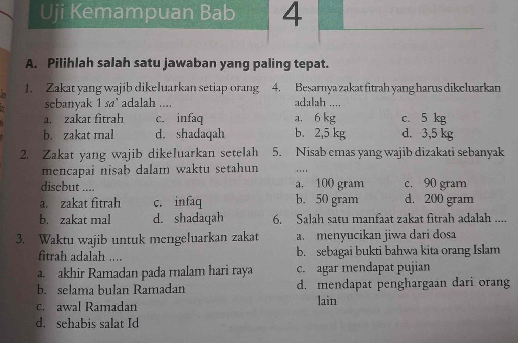 Uji Kemampuan Bab 4
A. Pilihlah salah satu jawaban yang paling tepat.
1. Zakat yang wajib dikeluarkan setiap orang 4. Besarnya zakat fitrah yang harus dikeluarkan
sebanyak 1 sa’ adalah .... adalah ....
a. zakat fitrah c. infaq a. 6 kg c. 5 kg
b. zakat mal d. shadaqah b. 2,5 kg d. 3,5 kg
2. Zakat yang wajib dikeluarkan setelah 5. Nisab emas yang wajib dizakati sebanyak
mencapai nisab dalam waktu setahun …_
disebut .... a. 100 gram c. 90 gram
a. zakat fitrah c. infaq b. 50 gram d. 200 gram
b. zakat mal d. shadaqah 6. Salah satu manfaat zakat fitrah adalah ....
3. Waktu wajib untuk mengeluarkan zakat a. menyucikan jiwa dari dosa
fitrah adalah .... b. sebagai bukti bahwa kita orang Islam
a. akhir Ramadan pada malam hari raya c. agar mendapat pujian
b. selama bulan Ramadan d. mendapat penghargaan dari orang
c. awal Ramadan
lain
d. sehabis salat Id