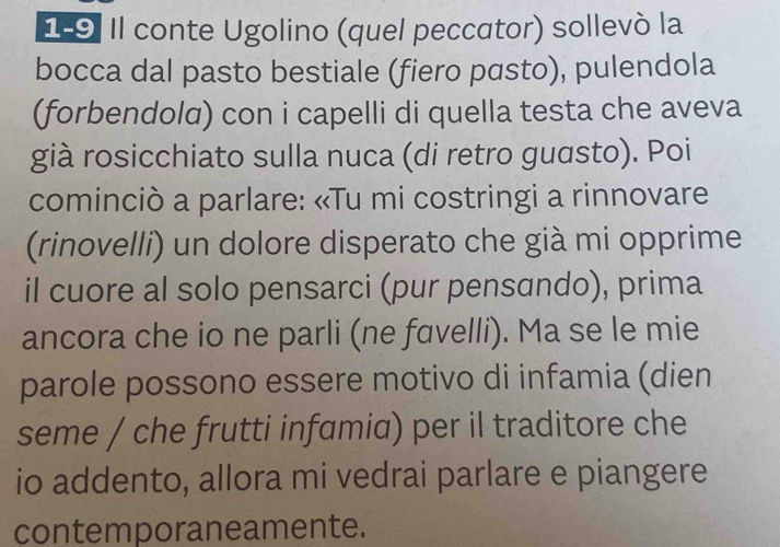 Il conte Ugolino (quel peccator) sollevó la 
bocca dal pasto bestiale (fiero pasto), pulendola 
(forbendolα) con i capelli di quella testa che aveva 
già rosicchiato sulla nuca (di retro guɑsto). Poi 
cominciò a parlare: «Tu mi costringi a rinnovare 
(rinovelli) un dolore disperato che già mi opprime 
il cuore al solo pensarci (pur pensando), prima 
ancora che io ne parli (ne fɑvelli). Ma se le mie 
parole possono essere motivo di infamia (dien 
seme / che frutti infamia) per il traditore che 
io addento, allora mi vedrai parlare e piangere 
contemporaneamente.