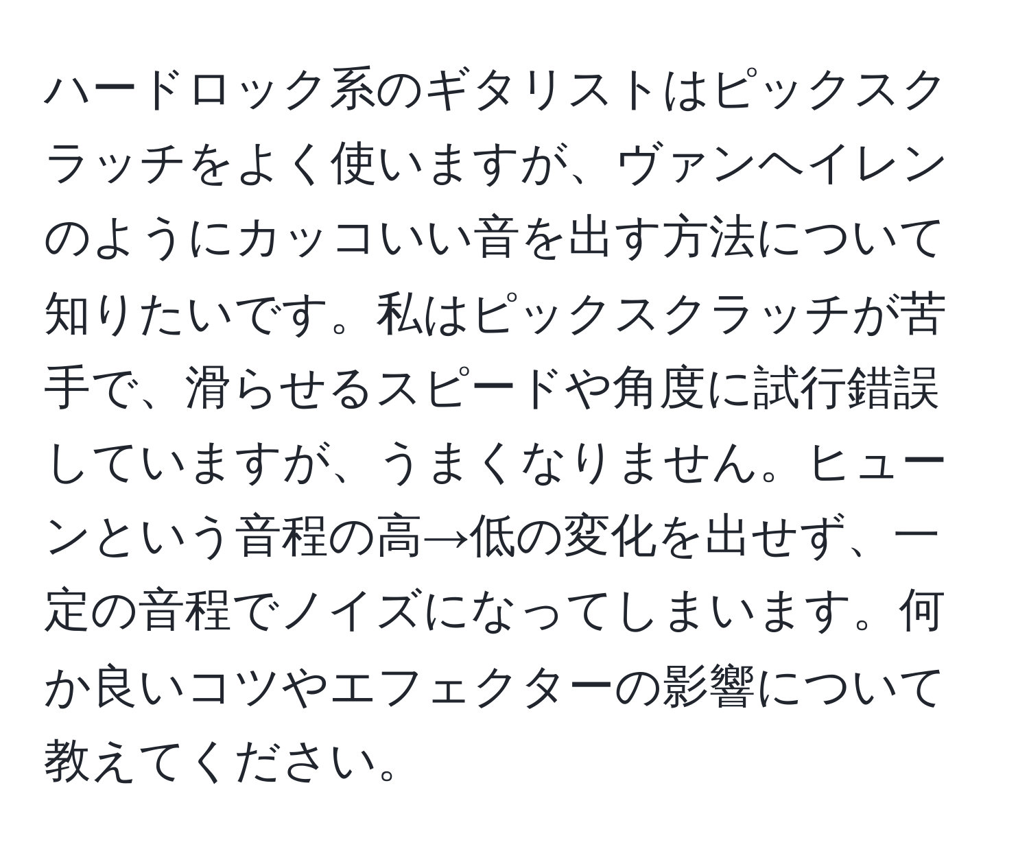 ハードロック系のギタリストはピックスクラッチをよく使いますが、ヴァンヘイレンのようにカッコいい音を出す方法について知りたいです。私はピックスクラッチが苦手で、滑らせるスピードや角度に試行錯誤していますが、うまくなりません。ヒューンという音程の高→低の変化を出せず、一定の音程でノイズになってしまいます。何か良いコツやエフェクターの影響について教えてください。