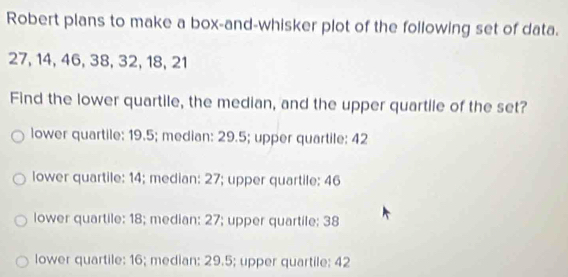 Robert plans to make a box-and-whisker plot of the following set of data.
27, 14, 46, 38, 32, 18, 21
Find the lower quartile, the median, and the upper quartile of the set?
lower quartile: 19.5; median: 29.5; upper quartile: 42
lower quartile: 14; median: 27; upper quartile: 46
lower quartile: 18; median: 27; upper quartile; 38
lower quartile: 16; median: 29.5; upper quartile: 42