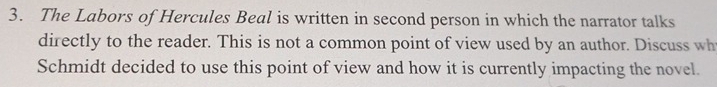 The Labors of Hercules Beal is written in second person in which the narrator talks 
directly to the reader. This is not a common point of view used by an author. Discuss wh 
Schmidt decided to use this point of view and how it is currently impacting the novel.