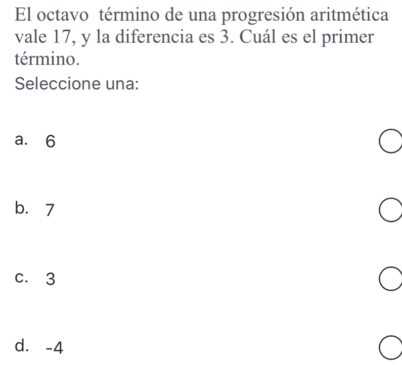 El octavo término de una progresión aritmética
vale 17, y la diferencia es 3. Cuál es el primer
término.
Seleccione una:
a. 6
b. 7
c. 3
d. -4