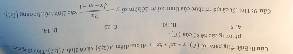 Biết rằng parabol (P):y=ax^2+bx+c đi qua điểm A(2;3) và có đỉnh I(1;2). Tính tổng bình
phương các hệ số của (P).
A. 5. B. 30.
C. 25. D. 14.
Câu 9: Tìm tất cả giá trị thực của tham số m để hàm số y= 2x/sqrt(x-m)-1  xác định trên khoảng (0;1).