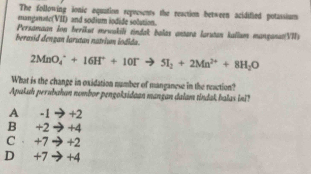 The following ionic equation represents the reaction between acidified potassium
manganate(VII) and sodium iodide solution.
Persamaan Ion berikut mewakili tindak balas antara larutan kalium manganat(VII)
berasid dengan larutan natriıan iodida.
2MnO_4^(++16H^+)+10I^-to 5I_2+2Mn^(2+)+8H_2O
What is the change in oxidation number of manganese in the reaction?
Apakuh perubahan nombor pengoksidaan mangan dalam tindak balas ini?
A -1 → +2
Bì +2 → +4
C· +7 → +2
D +7→ +4