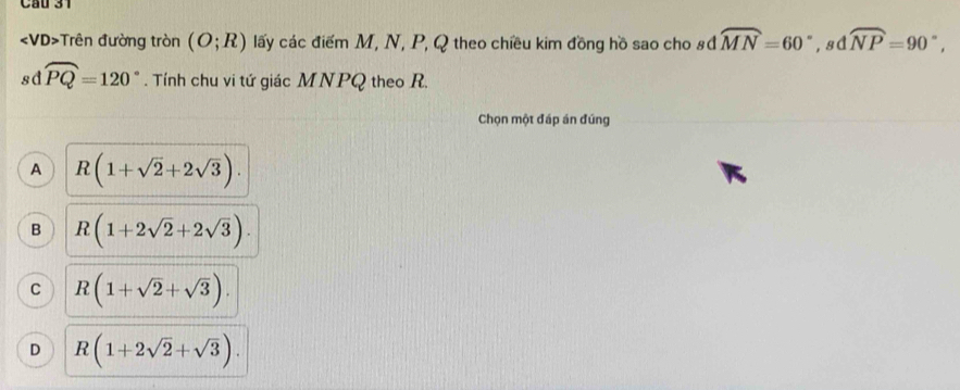 Cầu 31
Trên đường tròn (O;R) lấy các điểm M, N, P, Q theo chiều kim đồng hồ sao cho #đ widehat MN=60° ,sd widehat NP=90°, 
sd widehat PQ=120°. Tính chu vi tứ giác MNPQ theo R.
Chọn một đáp án đúng
A R(1+sqrt(2)+2sqrt(3)).
B R(1+2sqrt(2)+2sqrt(3)).
C R(1+sqrt(2)+sqrt(3)).
D R(1+2sqrt(2)+sqrt(3)).