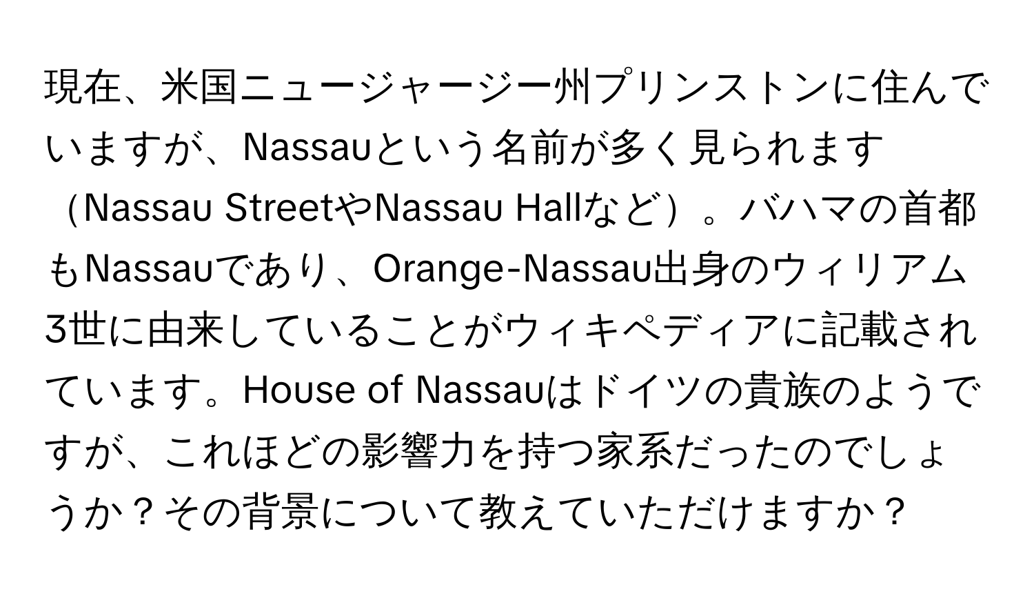 現在、米国ニュージャージー州プリンストンに住んでいますが、Nassauという名前が多く見られますNassau StreetやNassau Hallなど。バハマの首都もNassauであり、Orange-Nassau出身のウィリアム3世に由来していることがウィキペディアに記載されています。House of Nassauはドイツの貴族のようですが、これほどの影響力を持つ家系だったのでしょうか？その背景について教えていただけますか？